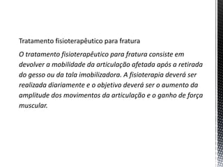 Tratamento fisioterapêutico para fratura
O tratamento fisioterapêutico para fratura consiste em
devolver a mobilidade da articulação afetada após a retirada
do gesso ou da tala imobilizadora. A fisioterapia deverá ser
realizada diariamente e o objetivo deverá ser o aumento da
amplitude dos movimentos da articulação e o ganho de força
muscular.
 