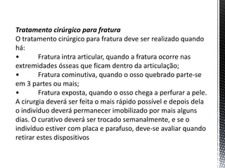 Tratamento cirúrgico para fratura
O tratamento cirúrgico para fratura deve ser realizado quando
há:
• Fratura intra articular, quando a fratura ocorre nas
extremidades ósseas que ficam dentro da articulação;
• Fratura cominutiva, quando o osso quebrado parte-se
em 3 partes ou mais;
• Fratura exposta, quando o osso chega a perfurar a pele.
A cirurgia deverá ser feita o mais rápido possível e depois dela
o indivíduo deverá permanecer imobilizado por mais alguns
dias. O curativo deverá ser trocado semanalmente, e se o
indivíduo estiver com placa e parafuso, deve-se avaliar quando
retirar estes dispositivos
 