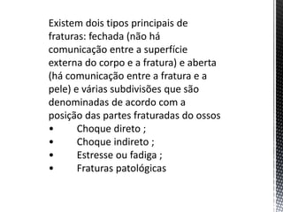 Existem dois tipos principais de
fraturas: fechada (não há
comunicação entre a superfície
externa do corpo e a fratura) e aberta
(há comunicação entre a fratura e a
pele) e várias subdivisões que são
denominadas de acordo com a
posição das partes fraturadas do ossos
• Choque direto ;
• Choque indireto ;
• Estresse ou fadiga ;
• Fraturas patológicas
 