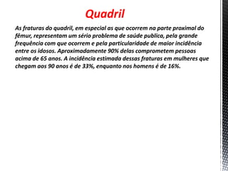 Quadril
As fraturas do quadril, em especial as que ocorrem na parte proximal do
fêmur, representam um sério problema de saúde publica, pela grande
frequência com que ocorrem e pela particularidade de maior incidência
entre os idosos. Aproximadamente 90% delas comprometem pessoas
acima de 65 anos. A incidência estimada dessas fraturas em mulheres que
chegam aos 90 anos é de 33%, enquanto nos homens é de 16%.
 