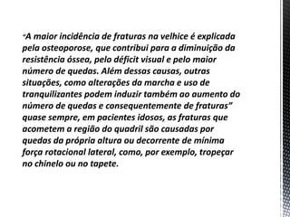 “A maior incidência de fraturas na velhice é explicada
pela osteoporose, que contribui para a diminuição da
resistência óssea, pelo déficit visual e pelo maior
número de quedas. Além dessas causas, outras
situações, como alterações da marcha e uso de
tranquilizantes podem induzir também ao aumento do
número de quedas e consequentemente de fraturas”
quase sempre, em pacientes idosos, as fraturas que
acometem a região do quadril são causadas por
quedas da própria altura ou decorrente de mínima
força rotacional lateral, como, por exemplo, tropeçar
no chinelo ou no tapete.
 