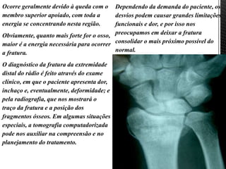 Ocorre geralmente devido à queda com o
membro superior apoiado, com toda a
energia se concentrando nesta região.
Obviamente, quanto mais forte for o osso,
maior é a energia necessária para ocorrer
a fratura.
O diagnóstico da fratura da extremidade
distal do rádio é feito através do exame
clínico, em que o paciente apresenta dor,
inchaço e, eventualmente, deformidade; e
pela radiografia, que nos mostrará o
traço da fratura e a posição dos
fragmentos ósseos. Em algumas situações
especiais, a tomografia computadorizada
pode nos auxiliar na compreensão e no
planejamento do tratamento.
Dependendo da demanda do paciente, os
desvios podem causar grandes limitações
funcionais e dor, e por isso nos
preocupamos em deixar a fratura
consolidar o mais próximo possível do
normal.
 