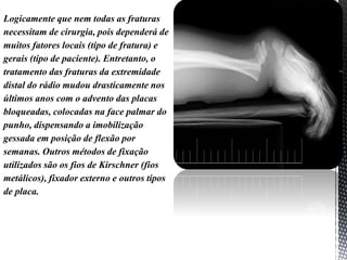 Logicamente que nem todas as fraturas
necessitam de cirurgia, pois dependerá de
muitos fatores locais (tipo de fratura) e
gerais (tipo de paciente). Entretanto, o
tratamento das fraturas da extremidade
distal do rádio mudou drasticamente nos
últimos anos com o advento das placas
bloqueadas, colocadas na face palmar do
punho, dispensando a imobilização
gessada em posição de flexão por
semanas. Outros métodos de fixação
utilizados são os fios de Kirschner (fios
metálicos), fixador externo e outros tipos
de placa.
 