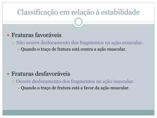 Classificação em relação à estabilidade


 Fraturas favoráveis
   Não ocorre deslocamento dos fragmentos na ação muscular.
       Quando o traço de fratura está contra a ação muscular.




 Fraturas desfavoráveis
   Ocorre deslocamento dos fragmentos na ação muscular.
       Quando o traço de fratura está a favor da ação muscular.
 