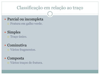 Classificação em relação ao traço

 Parcial ou incompleta
   Fratura em galho verde.



 Simples
   Traço único.



 Cominutiva
   Vários fragmentos.



 Composta
   Vários traços de fratura.
 