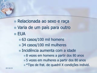  Relacionada ao sexo e raça
 Varia de um país para outro
 EUA
 63 casos/100 mil homens
 34 casos/100 mil mulheres
 Incidência aumenta com a idade
 8 vezes em homens a partir dos 80 anos
 5 vezes em mulheres a partir dos 80 anos
 *Tipo de frat. de quadril X condições individ.
05/10/19
 