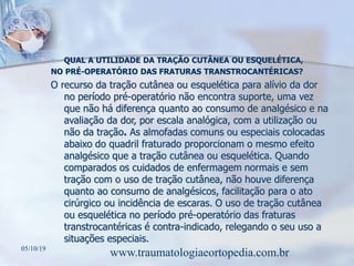  QUAL A UTILIDADE DA TRAÇÃO CUTÂNEA OU ESQUELÉTICA,
NO PRÉ-OPERATÓRIO DAS FRATURAS TRANSTROCANTÉRICAS?
O recurso da tração cutânea ou esquelética para alívio da dor
no período pré-operatório não encontra suporte, uma vez
que não há diferença quanto ao consumo de analgésico e na
avaliação da dor, por escala analógica, com a utilização ou
não da tração. As almofadas comuns ou especiais colocadas
abaixo do quadril fraturado proporcionam o mesmo efeito
analgésico que a tração cutânea ou esquelética. Quando
comparados os cuidados de enfermagem normais e sem
tração com o uso de tração cutânea, não houve diferença
quanto ao consumo de analgésicos, facilitação para o ato
cirúrgico ou incidência de escaras. O uso de tração cutânea
ou esquelética no período pré-operatório das fraturas
transtrocantéricas é contra-indicado, relegando o seu uso a
situações especiais.
05/10/19
www.traumatologiaeortopedia.com.br
 