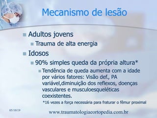 Mecanismo de lesão
 Adultos jovens
 Trauma de alta energia
 Idosos
 90% simples queda da própria altura*
 Tendência de queda aumenta com a idade
por vários fatores: Visão def., PA
variável,diminuição dos reflexos, doenças
vasculares e musculoesqueléticas
coexistentes.
*16 vezes a força necessária para fraturar o fêmur proximal
05/10/19
www.traumatologiaeortopedia.com.br
 
