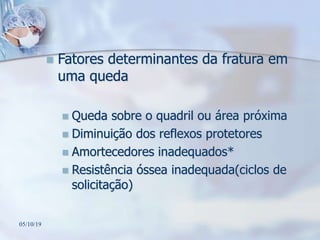  Fatores determinantes da fratura em
uma queda
 Queda sobre o quadril ou área próxima
 Diminuição dos reflexos protetores
 Amortecedores inadequados*
 Resistência óssea inadequada(ciclos de
solicitação)
05/10/19
 