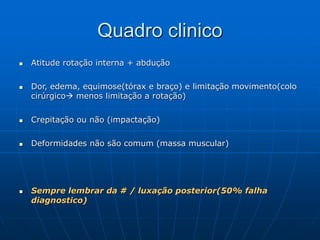 Quadro clinico
 Atitude rotação interna + abdução
 Dor, edema, equimose(tórax e braço) e limitação movimento(colo
cirúrgico menos limitação a rotação)
 Crepitação ou não (impactação)
 Deformidades não são comum (massa muscular)
 Sempre lembrar da # / luxação posterior(50% falha
diagnostico)
 