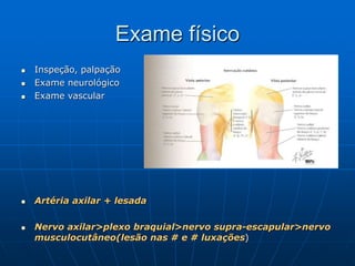 Exame físico
 Inspeção, palpação
 Exame neurológico
 Exame vascular
 Artéria axilar + lesada
 Nervo axilar>plexo braquial>nervo supra-escapular>nervo
musculocutâneo(lesão nas # e # luxações)
 