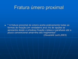 Fratura úmero proximal
 “ A fratura proximal do úmero aceita praticamente todas as
formas de fixação.Um verdadeiro arco íris de opções se
apresenta desde a ortodoxa fixação c/placa e parafusos até a
pouco convencional amarrilha dos fragmentos”
(Osvandrè Lech,2003)
 