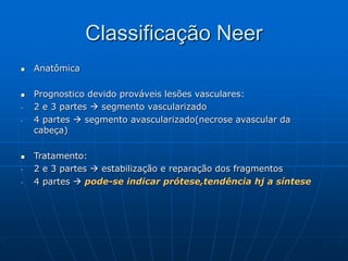Classificação Neer
 Anatômica
 Prognostico devido prováveis lesões vasculares:
- 2 e 3 partes  segmento vascularizado
- 4 partes  segmento avascularizado(necrose avascular da
cabeça)
 Tratamento:
- 2 e 3 partes  estabilização e reparação dos fragmentos
- 4 partes  pode-se indicar prótese,tendência hj a síntese
 