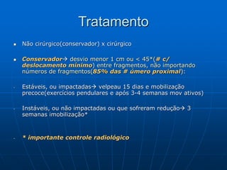 Tratamento
 Não cirúrgico(conservador) x cirúrgico
 Conservador desvio menor 1 cm ou < 45*(# c/
deslocamento mínimo) entre fragmentos, não importando
números de fragmentos(85% das # úmero proximal):
- Estáveis, ou impactadas velpeau 15 dias e mobilização
precoce(exercícios pendulares e após 3-4 semanas mov ativos)
- Instáveis, ou não impactadas ou que sofreram redução 3
semanas imobilização*
- * importante controle radiológico
 