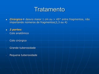 Tratamento
 Cirúrgico desvio maior 1 cm ou > 45* entre fragmentos, não
importando números de fragmentos(2,3 ou 4)
 2 partes:
- Colo anatômico
- Colo cirúrgico
- Grande tuberosidade
- Pequena tuberosidade
 