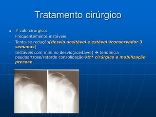 Tratamento cirúrgico
 # colo cirúrgico:
- Frequentemente instáveis
- Tenta-se redução(desvio aceitável e estávelconservador 3
semanas)
- Instáveis com mínimo desvio(aceitável)  tendência
peudoartrose/retardo consolidaçãott* cirúrgico e mobilização
precoce
- Fig 47.56
 