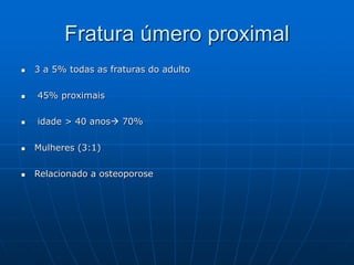 Fratura úmero proximal
 3 a 5% todas as fraturas do adulto
 45% proximais
 idade > 40 anos 70%
 Mulheres (3:1)
 Relacionado a osteoporose
 