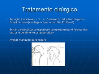 Tratamento cirúrgico
- Redução inaceitável(> 5 mm)/instável redução cirúrgica +
fixação interna(cerclagem e/ou amarrilha Ethibond)
- Evitar parafusos(osso esponjoso comportamento diferente dos
outros e geralmente osteoporotico)
- Avaliar manguito para reparo
 