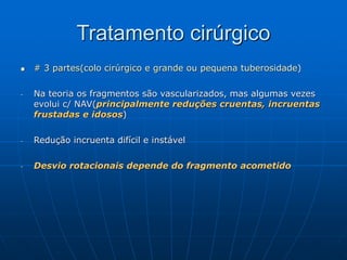 Tratamento cirúrgico
 # 3 partes(colo cirúrgico e grande ou pequena tuberosidade)
- Na teoria os fragmentos são vascularizados, mas algumas vezes
evolui c/ NAV(principalmente reduções cruentas, incruentas
frustadas e idosos)
- Redução incruenta difícil e instável
- Desvio rotacionais depende do fragmento acometido
 