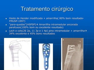 Tratamento cirúrgico
 Haste de Hender modificada + amarrilha( 80% bom resultado-
FMUSP-1997)
 “para-quedas”(HSPSP) Amarillha intramedular ancorada
parafusos(100% bom ou excelente resultado)
 Lech e cols(26 2p, 11 3p e 1 4p) pino intramedular + amarrilha
34% excelente e 45% bons resultados
 