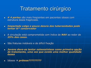 Tratamento cirúrgico
 # 4 partes são mais freqüentes em pacientes idosos com
estrutura óssea fragilizada.
 Impactada valgo e pouco desvio das tuberosidades pode
tentar tt* conservador
 A circulação está comprometida com índice de NAV ao redor de
25% dos casos.
 São fraturas instáveis e de difícil fixação
 Jovens deve-se tentar osteossíntese como primeira opção
de tratamento, uma vez que existe uma melhor qualidade
óssea
 Idosos  prótese?????????
 