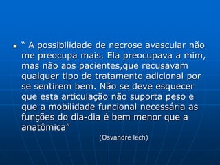  “ A possibilidade de necrose avascular não
me preocupa mais. Ela preocupava a mim,
mas não aos pacientes,que recusavam
qualquer tipo de tratamento adicional por
se sentirem bem. Não se deve esquecer
que esta articulação não suporta peso e
que a mobilidade funcional necessária as
funções do dia-dia é bem menor que a
anatômica”
(Osvandre lech)
 