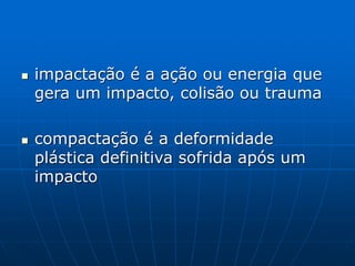  impactação é a ação ou energia que
gera um impacto, colisão ou trauma
 compactação é a deformidade
plástica definitiva sofrida após um
impacto
 