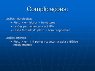 Complicações:
Lesões neurológicas
• Risco > em idosos – hematoma
• Lesões permanentes – até 8%
• Lesão fechada do plexo – bom prognóstico
Lesões arteriais
• Risco > em # 4 partes (cabeça na axila e diáfise
medialmente)
 