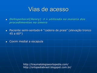 Vias de acesso
 Deltopeitoral(Henry)  + utilizada na maioria dos
procedimentos no úmero
 Paciente semi-sentado “cadeira de praia” (elevação tronco
45 a 60*)
 Coxim medial a escapula
http://traumatologiaeortopedia.com/
http://ortopediabrasil.blogspot.com.br/
 