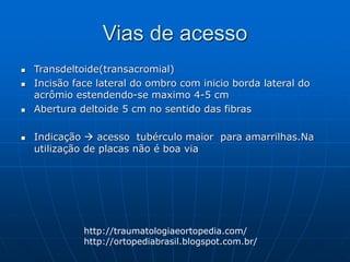 Vias de acesso
 Transdeltoide(transacromial)
 Incisão face lateral do ombro com inicio borda lateral do
acrômio estendendo-se maximo 4-5 cm
 Abertura deltoide 5 cm no sentido das fibras
 Indicação  acesso tubérculo maior para amarrilhas.Na
utilização de placas não é boa via
http://traumatologiaeortopedia.com/
http://ortopediabrasil.blogspot.com.br/
 
