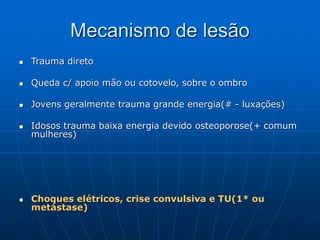 Mecanismo de lesão
 Trauma direto
 Queda c/ apoio mão ou cotovelo, sobre o ombro
 Jovens geralmente trauma grande energia(# - luxações)
 Idosos trauma baixa energia devido osteoporose(+ comum
mulheres)
 Choques elétricos, crise convulsiva e TU(1* ou
metástase)
 