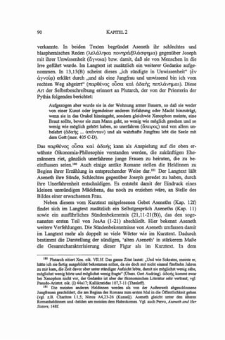 90                                        KAPITEL2


verkannte. In beiden Texten begriindet Aseneth ihr scblechtes und
blasphemisches Reden (A.sMlA:rlKa 7t0VllPatpA.a.crCP1lJ.1a) gegenuber Joseph
mit ihrer Unwissenheit (ayvota) bzw. damit, daB sie von Menschen in die
me gefiihrt wurde. 1m Langtext ist zusatzlich ein weiterer Gedanke aufge-
nommen. In 13,13(B) scheint dieses ,Jch siindigte in Unwissenheit" (tv
ayvoic;t) erkliirt durch "und als eine Jungfrau und unwissend bin ich vom
rechten Weg abgeirrt" (7tap9ivo<; oooa Kat &.8aiJc; 1UmMlV1lJ.1at). Diese
Art der Selbstbeschreibung erinnert an Plutarch, der von der Priesterin der
Pythia folgendes berichtet:
       Aufgezogen aber wurde sie in der Wohnung anner Bauem, so daB sie weder
       von einer Kunst oder irgendeiner anderen Erfahrung oder Macht hinzutriigt,
       wenn sie in das Orakel hineingeht, sondem gleichwie Xenophon meinte, eine
       Braut sollte, bevor sie zum Mann geht, so wenig wie moglich gesehen und so
       wenig wie mogtich gehOrt haben, so unerfahren (U7tEtpo<;) und von allem un-
       belehrt (aoa"c; ... a7tCivtIDv) und als wahrhafte Jungfrau lebt die Seele mit
       dem Gott (mor. 405 C-D).

Das 7ta.p(}ivo<; oooa Kat a0<l11C; kann als Anspielung auf die oben er-
wlihnte Oikonomia-Philosophie verstanden werden, die zukiinftigen Ehe-
miinnern riet, glinzlich unerfahrene junge Frauen zu heiraten, die zu be-
einflussen seien. 180 Auch einige antike Romane stellen die Heldinnen zu
Beginn ihrer Erziihlung in entsprechender Weise dar.l8l Der Langtext laBt
Aseneth ihre Siinde, Scblechtes gegenuber Joseph geredet zu haben, durch
ihre Unerfahrenheit entschuldigen. Es entsteht damit der Eindruck eines
kleinen unmiindigen Madchens, das noch zu erziehen ware, an Stelle des
Bildes einer erwachsenen Frau.
   Neben diesem vom Kurztext mitgelesenen Gebet Aseneths (Kap. 12t)
findet sich im Langtext zusatzlich ein Selbstgesprach Aseneths (Kap. 11)
sowie ein ausfiihrliches Siindenbekenntnis (21,11-21(B)), das den soge-
nannten ersten Teil von JosAs (1-21) abschlieBt. Hier bekennt Aseneth
weitere Verfeblungen. Die Siindenbekenntnisse von Aseneth umfassen damit
im Langtext mehr als doppelt so viele Worter wie im Kurztext. Dadurch
bestimmt die Darstellung der siindigen, 'alten Aseneth' in stiirkerem MaBe
die Gesamtcharakterisierung dieser Figur als im Kurztext. In dem

     180 Plutarch zitiert Xen. oile. VII.Sf. Das ganze Zitat lautet: "Und wie Sokrates, meinte er,
hlitte ich sie fertig ausgebildet bekommen sollen, da sie doch mit nicht einmal fiinfzehn J wen
ZIl mir kam, die Zeit davor aber unter stlIndiger Aufsicht lebte, damit sie mOglichst wenig sllhe,
mOglichst wenig hOrte und mOglichst wenig fragte" (Obers. Gert Audring). aOa~ kommt zwar
bei Xenophon nicht vor, der Gedanke ist aber der Okonomischen Literatur sehr vertraut; vgl.
Pseudo-Aristot. oile. (I) 44aI7; Kallikratidas 107,7-11 (Thesletl).
     181 Die meisten anderen Heldinnen werden a1s von der AuJ3enwelt abgeschlossene
Jungfrauen geschildert, die am Beginn des Romans zum ersten Mal in die Offentiichkeit gehen
Cvg. z.B. Chariton 1.1,5; Ninos A4,23-26 (Kussel». Aseneth gleicht unter den alteren
Romanheldinnen und -heiden am meisten dem Habrokomes. Vg. auch Pervo, Aseneth and Her
Sisters, 148£
 