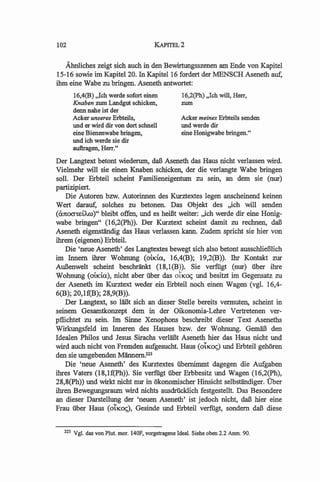 102                                       KAPITEL2

   Ahnliches zeigt sich auch in den Bewirtungsszenen am Ende von Kapitel
15-16 sowie im Kapitel20. In Kapitel16 fordert der MENSCH Aseneth auf,
ihm eine Wabe zu bringen. Aseneth antwortet:
         16,4(B) "Ich werde sofort einen             16,2(Ph) "Ich will, Herr,
         Knaben zum Landgut schicken,                zum
         denn nahe ist der
         Acker unseres Erbteils,                     Acker meines Erbteils senden
         und er wird dir von dort schnell            und werde dir
         eine Bienenwabe bringen,                    eine Honigwabe bringen."
         und ich werde sie dir
         aufuagen, Herr."
Der Langtext betont wiederum, daB Aseneth das Haus nicht verlassen wird.
Vielmehr will sie einen Knaben schicken, der die verlangte Wabe bringen
soIl. Der Erbteil scheint Familieneigentum zu sein, an dem sie (nur)
partizipiert.
    Die Autoren bzw. Autorinnen des Kurztextes legen anscheinend keinen
Wert darauf, solches zu betonen. Das Objekt des ,,ich will senden
«utOO"-retAro)" bleibt offen, und es hei13t weiter: ,,ich werde dir eine Honig-
wabe bringen" (16,2(Ph». Der Kurztext scheint damit zu rechnen, daB
Aseneth eigenstiindig das Haus verlassen kann. Zudem spricht sie hier von
ihrem (eigenen) Erbteil.
    Die 'neue Aseneth' des Langtextes bewegt sich also betont ausschlieBlich
im Innem ihrer Wohnung (OilCia., 16,4(B); 19,2(B». Thr Kontakt zur
AuBenwelt scheint beschriinkt (18,I(B». Sie verfiigt (nur) fiber ihre
Wohnung (OilCtU), nicht aber fiber das OtlCO<; und besitzt im Gegensatz zu
der Aseneth im Kurztext weder ein Erbteil noch einen Wagen (vgl. 16,4-
6(B); 20,lf(B); 28,9(B».
   Der Langtext, so liiBt sich an dieser Stelle bereits vermuten, scheint in
seinem Gesamtkonzept dem in der Oikonomia-Lehre Vertretenen ver-
pflichtet zu sein. Im Sinne Xenophons beschreibt dieser Text Aseneths
Wirkungsfeld im Inneren des Hauses bzw. der Wohnung. GemiiB den
Idealen Philos und Jesus Sirachs verliiBt Aseneth hier das Haus nicht und
wird auch nicht von Fremden aufgesucht. Haus (01lCO<;) und Erbteil gehOren
den sie umgebenden Miinnem.223
   Die 'neue Aseneth' des Kurztextes fibernimmt dagegen die Aufgaben
ihres Vaters (18,If(Ph». Sie verfiigt fiber Erbbesitz und Wagen (16,2(Ph),
28,8(Ph» und wirkt nicht nur in okonomischer Hinsicht selbstiindiger. Uber
ihren Bewegungsraum wird nichts ausdrUcklich festgestellt. Das Besondere
an dieser Darstellung der 'neuen Aseneth' ist jedoch nicht, daB hier eine
Frau fiber Haus (01lCO<;), Gesinde und Erbteil verfiigt, sondem daB diese


   223   Vgl. das von Plut. mar. 140F, vorgetragene Ideal. Siehe oben 2.2 Anm. 90.
 