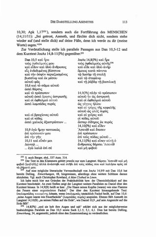 DIE DARSTELLUNG ASENETHS                                         113


10,30; Apk 1,17253 ), sondern aueh die Fortfiihrung des MENS CHEN
(14,11111): "Sei getrost, Aseneth, und fiirehte dich nieht, sondern stehe
wieder auf (und stelle dieh) auf deine Fiille, denn ieh werde zu dir (meine
Worte) sagen. "254
   Zur Verdeutliehung stelle ieh parallele Passagen aus Dan 10,5-12 und
dem Kurztext JosAs 14,8-11(Ph) gegenuber.2SS
       Dan 10,5 Kat ~pa                                JosAs 14,8(Ph) Kat ~PE
       'toO<; o<p8aly.J.otx; 1l0U                      'toO<; Ocpealy.J.oO<; a&ti;c;256
       Kat Et80v Kat iOOu av9pro7tO;                   Kat El&: Kat i006 UvrlP
       EtC; EV&:OU"wvo; poo01.va                       01l0mc; Ka'ta. mZ'tV'ta
       Kat TIJV ocrcpuv 7t£pl£SOlCfJ.l£VOC;            'tep IOlmlCP Tii cr'tOATI
       pucraivrp Kat EK "wcrou                         Kat 'tep Cf'tEcpUVrp
       alYtou cp&c;                                    Kat Tii paP&P Tii pa01.AtKTI
       10,6 Kat 'to croolla alYtou
       rocrEt 9apcnc;
       Kat 'to 7tpOcrOl7tOV                            14,9(Ph) 7tA"V 'to 7tp6crOl7tOV
       alYtou rocrd opacrtc; UCf'tpa1tfic;             alYtou Tjv roc; UCf'tpani]
       Kat oi Ocpealy.J.ot au'"COu                     Katoi Ocpealy.J.ot alYtou
       rocrd A.a.1l7taBEC; 7tUp6c;                     roc; yeyyoc; TJAiou
                                                       Kat at 'tpiXEC; riic; KEcp<lAfjc;
                                                       alYtou roc; <pM/; 7tUjJOc;
       Kat oi ppaXiOVEC; alYtou                        Kat ai XElpec; Kat
       Katoi7tO&:c;                                    oi 7t6&:C; alYtou
       rocrd XaAKOc; ~aCf'tpU7t'tOlV ...               Olcm.Ep criOTjpo; EK 7tUp6c;
                                                        14,IO(Ph) Kat et&:v
       10,9 EYro TlIlTjV 7t£7t'tOlKOOc;                'AcrEVE9 Kat E7t£crEV
       E7tt npOcrOlnov 1l0U                            E7tt npOcrOl7tOV
       Em TIJV yTiv                                    E7tt 'toO<; 7t00aC; alYtoii ...
       10,11 Kat etnev IlOt                            14,11(Ph) Kat Et7t£V auTii <>
       LlaVlTjA ...                                    avepro7tO; 9apcrEt 'AcrEve9
       ... EYro A.a.AOO Em cr&                         Katll" cpoJ3oii

   m S. auch Berger, ebd., 537 Anrn. 314.
   H4 Der Text in den Klammem gehOrt jeweils nur :rum Langtext. 8apcn;t 'AO"!wEe Kat J.L"
<pOj3ou [!pO~118fl~1a.na.
                        a.vacm1ll Kat cnijEh Em 'to~ 1t6&xs crou Kat AaJ.:Ilcroo 7tpO<; crt.
m pwa'ta J.LOU.
    25 Auf eine m/lgliche literarische Verwandtschaft von JosAs 14,9/9 mit Dan 10,6 hat
bereits Delling, Einwirkungen, 48, hingewiesen, allerdings ohne weitere Schlilsse daraus
abzuleiten. V gl. auch Christopher Rowland, A Man Clothed in Linen.
   Ich habe mich hier aus Gr1Inden der Praktikabilitat bzw. der Obersichtlichkeit auf den
Kurztext beschrllnkt. An zwei Stellen zeigt der Langtext weitere Parallelen zu Daniel ilber den
Kurztext hinaus. In l4,9(B) heillt es hier: ,,Die Haare seines Kopfes (waren) wie eine Flamme
des Feuers einer angeziindeten Fackel." Der fiber den Kurztext hinausgehende Text:
imoAClJ.L1tcXooc; KCltoJ.Lf.Vl1~ k/lnnte, wenn imoAClJ.L1ta~ tatsllchlich Fackel heiSt, auf Dan 10,6:
"seine Augen waren wie Feuerfackeln" (AClJ.L1t~ ~) anspielen. Ebenso flIllt Aseneth im
Langtext l4,10(B) ,,zu seinen Fo.Ben auf die Erde", wie Daniel 10,9 "aufsein Angesicht auf die
Erde flIllt".
    256 l4,8(Ph) "und sie hob ihre Augen und sah" erklllrt sich aus der m/lglicherweise
beabsichtigten Parallele zu Dan 10,5 sowie Sach 2,1.S; 5,1; 6,1. Dies hat bereits Delling,
Einwirkung, 34, angemerkt,jedoch ohne den Zusammenhang zu verdeutlichen.
 