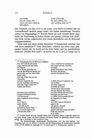 114                                   KAPITEL2

      Kal. CJTTiSt                               i:J.')..,f.iJ. i:J.vci0"'t'T)9t
      E7tl. 'tou 'tOn:ou crou ...                E7tl. 'toll<; 7t600<; crou
      10,12 Kal. ei1tEV 7tp(x; JlB               Kal. ')..,a')..,"croo 7tpO<; crE.2S7
      Mr) cpoJ3ou...
Der Vergleich von Dan 10,5-12 mit JosAs 14,8-1O(Ph) [14,9f(B)] laBt die
Verwandtschaft deutlich zutage treten. Die beiden himmlischen Gestalten
wirken wie Doppelganger.258 Sowohl Daniel als auch Aseneth fallen ange-
sichts der Erscheinung zu Boden. Beiden wird gesagt: ,,Fiirchte dich nicht",
und beide werden aufgefordert, sich wieder hinzustellen und die Botschaft
entgegenzunehmen.
   Dabei muB man keine direkte literarische Verwandtschaft zwischen Dan
und JosAs annehmen.2S9 Diese Motivkette---nlimlich das Sehen einer glan-
zenden Gestalt, das 'in Furcht auf die Erde Fallen' und der anschliefiende
Zuspruch ,,Fiirchte dich nicht"-ist bereits bei Ez (1,26-2,2) belegt und in



    m UbersetzungDan 10,5ff1JosAs 14,8ff(Ph):
    Dan 10,5 Und ieh hob rneine                     JosAs 14,8(Ph) Und Aseneth hob
    Augen und ieh sah, und siebe,                   ihre Augen und sah, und siehe,
    einMenseh,                                      einMann
    der in Byssus gekleidet war                     gemaB a1lern gleieh dern Joseph,
    und der die HUfte mit Byssus urn-               der Stoia, dem Kranz,
    gilrtet hatte, und aus seiner Mitte             und dern kOnigliehen Stab
    (kam)Lieht.
    Und sein KOrper war wie ein
    Chrysolith,
    und sein Angesieht war                          14.9(ph) Nur sein Angesieht war
    wie das Aussehen eines Blitzes,                 wie ein Blitz
    und seine Augen waren wie                       und seine Augen wie
    Faekeln des Feuers,                             ein Strahl der Sonne
                                                    und die Haare seines Kopfes
                                                    wie eine Flarnme des Feuers
    und seine Arme und Beine                        und seine Hllnde und seine FilBe
    wie hervorblitzende Bronze.                     wie Eisen aus dern Feuer.
    10,9 reh war auf                                14,1O(Ph) Und (Aseneth) tiel auf
    rnein Angesieht auf die Erde ge-                ihr Angesieht zu seinen
    fallen.                                         FilBen ....
    10,11 Under                                     14,II(Ph) Und der MENSCH
    sagte: ,,Daniel                                 sagte zu ihr:
    ... ieh rede zu dir                             "Sei getrost, Aseneth,
    stell dieh an deinen Platz ... "                filrehte dieh nieht,
    10,12 Und er sagte zu rnir:                     sondem stell dieh wieder auf deine
    ,,Filrehte dieh nieht ..."                      FilBe und ieh werde
                                                    zu dir reden ... "
    258 Sowohl Daniel a1s aueh Aseneth sehen einen Mensehen, dessen Angesieht strahlt wie
ein Blitz, dessen Augen wie Feuer funkeln und dessen Gestalt wie glilhendes Metall Funken
sprilht. Vgl. a Rowland, A Man clothed in Linen.
    259 Die Besehreibungen erseheinender Himmelswesen sind aile sehr lIhnlieh. Vgl.
besonders Apk 1,13-15; slHen 1,5; Mt 28,3 und die Besehreibung der himmlisehen Gestalten
in Ez 1,26-28; itthHen 46; ApkZeph 6,11-15 (zitiert naeh O. S. Wintermute); ApkAbr 11.
 
