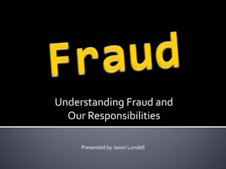 Fraud Understanding Fraud and  Our Responsibilities Presented by Jason Lundell 