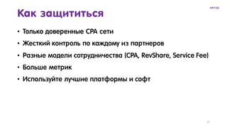 17
Как защититься
• Только доверенные CPA сети
• Жесткий контроль по каждому из партнеров
• Разные модели сотрудничества (CPA, RevShare, Service Fee)
• Больше метрик
• Используйте лучшие платформы и софт
 