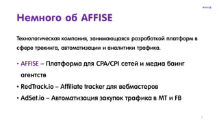 Технологическая компания, занимающаяся разработкой платформ в
сфере трекинга, автоматизации и аналитики трафика.
Немного об AFFISE
• AFFISE – Платформа для CPA/CPI сетей и медиа баинг
агентств
• RedTrack.io – Affiliate tracker для вебмастеров
• AdSet.io – Автоматизация закупок трафика в MT и FB
2
 