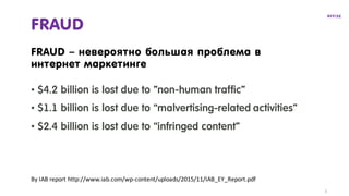 FRAUD
• $4.2 billion is lost due to ”non-human traffic”
• $1.1 billion is lost due to “malvertising-related activities”
• $2.4 billion is lost due to “infringed content”
FRAUD – невероятно большая проблема в
интернет маркетинге
By	IAB	report	http://www.iab.com/wp-content/uploads/2015/11/IAB_EY_Report.pdf
3
 