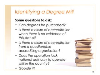 Identifying a Degree Mill
Some questions to ask:
• Can degrees be purchased?
• Is there a claim of accreditation
when there is no evidence of
this status?
• Is there a claim of accreditation
from a questionable
accrediting organisation?
• Does the operation lack
national authority to operate
within the country?
• Google it!
18
 