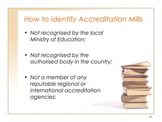 How to identify Accreditation Mills
• Not recognised by the local
Ministry of Education;
• Not recognised by the
authorised body in the country;
• Not a member of any
reputable regional or
international accreditation
agencies;
21
 