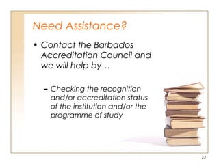 Need Assistance?
• Contact the Barbados
Accreditation Council and
we will help by…
– Checking the recognition
and/or accreditation status
of the institution and/or the
programme of study
23
 