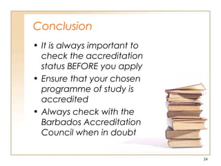 Conclusion
• It is always important to
check the accreditation
status BEFORE you apply
• Ensure that your chosen
programme of study is
accredited
• Always check with the
Barbados Accreditation
Council when in doubt
24
 