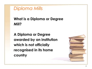 Diploma Mills
What is a Diploma or Degree
Mill?
A Diploma or Degree
awarded by an institution
which is not officially
recognised in its home
country
5
 