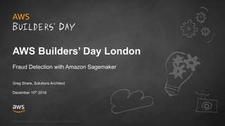 © 2018, Amazon Web Services, Inc. or its Affiliates. All rights reserved.
Greg Share, Solutions Architect
December 10th
2018
AWS Builders’ Day London
Fraud Detection with Amazon Sagemaker
 