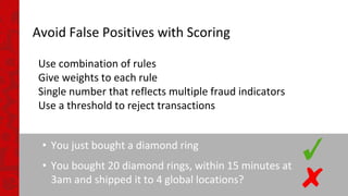 Avoid False Positives with Scoring
Use combination of rules
Give weights to each rule
Single number that reflects multiple fraud indicators
Use a threshold to reject transactions
• You just bought a diamond ring
• You bought 20 diamond rings, within 15 minutes at
3am and shipped it to 4 global locations?
 