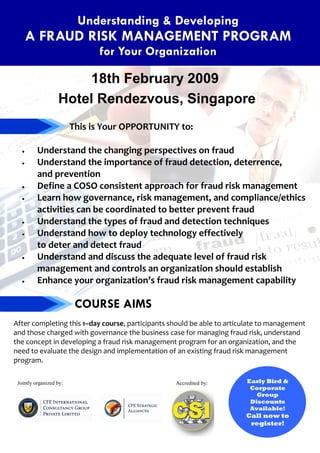 Understanding & Developing
       A FRAUD RISK MANAGEMENT PROGRAM
                               for Your Organization

                       18th February 2009
                   Hotel Rendezvous, Singapore
                         This is Your OPPORTUNITY to:

          Understand the changing perspectives on fraud
   •

          Understand the importance of fraud detection, deterrence,
   •

          and prevention
          Define a COSO consistent approach for fraud risk management
   •

          Learn how governance, risk management, and compliance/ethics
   •

          activities can be coordinated to better prevent fraud
          Understand the types of fraud and detection techniques
   •

          Understand how to deploy technology effectively
   •

          to deter and detect fraud
          Understand and discuss the adequate level of fraud risk
   •

          management and controls an organization should establish
          Enhance your organization’s fraud risk management capability
   •



                          COURSE AIMS
After completing this 1–day course, participants should be able to articulate to management
and those charged with governance the business case for managing fraud risk, understand
the concept in developing a fraud risk management program for an organization, and the
need to evaluate the design and implementation of an existing fraud risk management
program.

                                                                        Early Bird &
 Jointly organized by:                            Accredited by:
                                                                         Corporate
                                                                           Group
                                                                         Discounts
                                                                         Available!
                                                                        Call now to
                                                                         register!
 
