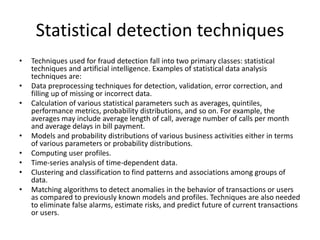Statistical detection techniques
• Techniques used for fraud detection fall into two primary classes: statistical
techniques and artificial intelligence. Examples of statistical data analysis
techniques are:
• Data preprocessing techniques for detection, validation, error correction, and
filling up of missing or incorrect data.
• Calculation of various statistical parameters such as averages, quintiles,
performance metrics, probability distributions, and so on. For example, the
averages may include average length of call, average number of calls per month
and average delays in bill payment.
• Models and probability distributions of various business activities either in terms
of various parameters or probability distributions.
• Computing user profiles.
• Time-series analysis of time-dependent data.
• Clustering and classification to find patterns and associations among groups of
data.
• Matching algorithms to detect anomalies in the behavior of transactions or users
as compared to previously known models and profiles. Techniques are also needed
to eliminate false alarms, estimate risks, and predict future of current transactions
or users.
 