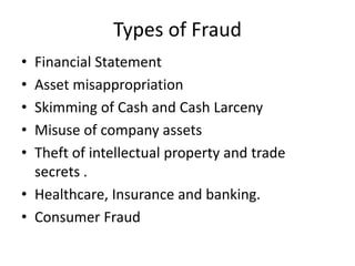 Types of Fraud
• Financial Statement
• Asset misappropriation
• Skimming of Cash and Cash Larceny
• Misuse of company assets
• Theft of intellectual property and trade
secrets .
• Healthcare, Insurance and banking.
• Consumer Fraud
 