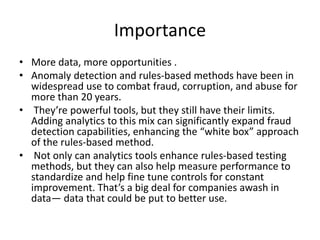 Importance
• More data, more opportunities .
• Anomaly detection and rules-based methods have been in
widespread use to combat fraud, corruption, and abuse for
more than 20 years.
• They’re powerful tools, but they still have their limits.
Adding analytics to this mix can significantly expand fraud
detection capabilities, enhancing the “white box” approach
of the rules-based method.
• Not only can analytics tools enhance rules-based testing
methods, but they can also help measure performance to
standardize and help fine tune controls for constant
improvement. That’s a big deal for companies awash in
data— data that could be put to better use.
 